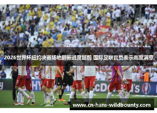 2026世界杯纽约决赛场地翻新进度超前 国际足联官员表示高度满意