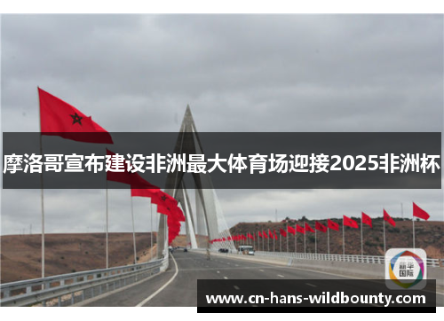 摩洛哥宣布建设非洲最大体育场迎接2025非洲杯 摩洛哥宣布建设非洲最大体育场迎接2025非洲杯