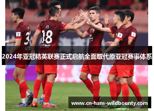 2024年亚冠精英联赛正式启航全面取代原亚冠赛事体系 2024年亚冠精英联赛正式启航全面取代原亚冠赛事体系